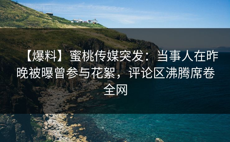 【爆料】蜜桃传媒突发：当事人在昨晚被曝曾参与花絮，评论区沸腾席卷全网