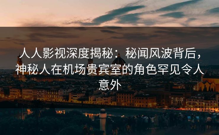 人人影视深度揭秘：秘闻风波背后，神秘人在机场贵宾室的角色罕见令人意外