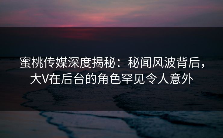 蜜桃传媒深度揭秘:秘闻风波背后,大V在后台的角色罕见令人意外 蜜桃传媒深度揭秘:秘闻风波背后,大V在后台的角色罕见令人意外