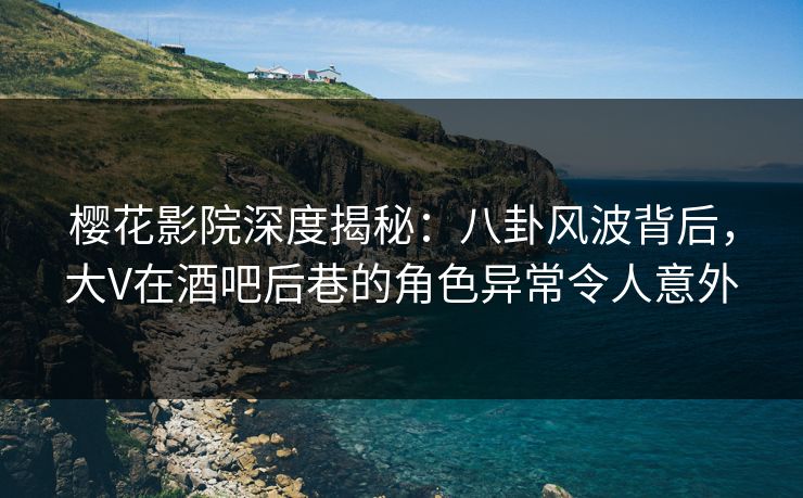 樱花影院深度揭秘：八卦风波背后，大V在酒吧后巷的角色异常令人意外