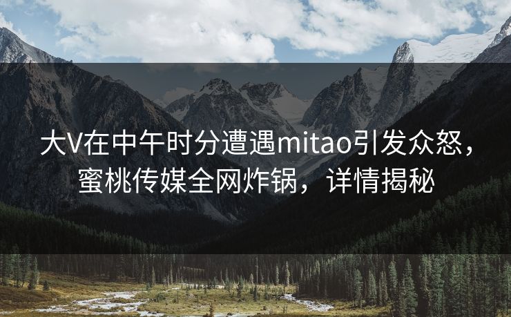 大V在中午时分遭遇mitao引发众怒，蜜桃传媒全网炸锅，详情揭秘