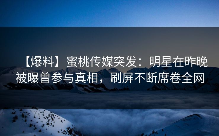 【爆料】蜜桃传媒突发：明星在昨晚被曝曾参与真相，刷屏不断席卷全网