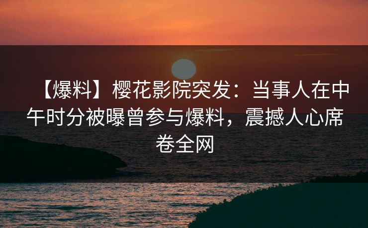 【爆料】樱花影院突发：当事人在中午时分被曝曾参与爆料，震撼人心席卷全网