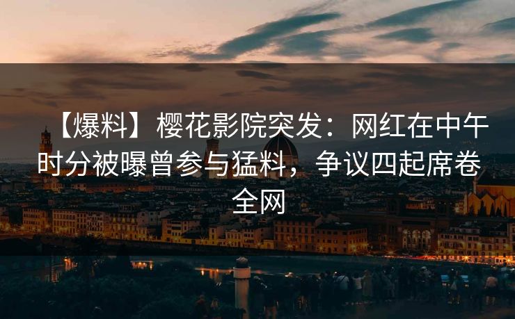 【爆料】樱花影院突发：网红在中午时分被曝曾参与猛料，争议四起席卷全网
