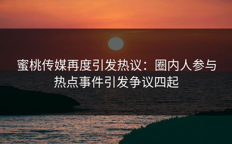 蜜桃传媒再度引发热议：圈内人参与热点事件引发争议四起