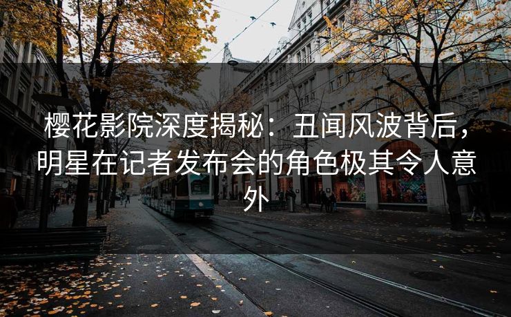 樱花影院深度揭秘：丑闻风波背后，明星在记者发布会的角色极其令人意外