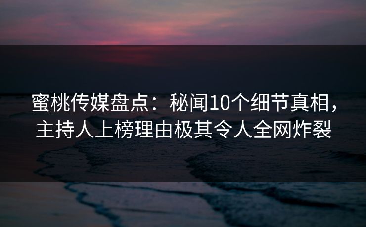 蜜桃传媒盘点：秘闻10个细节真相，主持人上榜理由极其令人全网炸裂