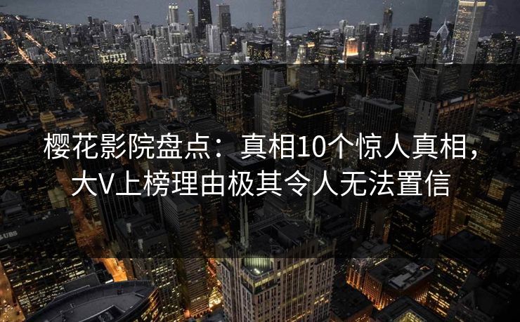 樱花影院盘点：真相10个惊人真相，大V上榜理由极其令人无法置信