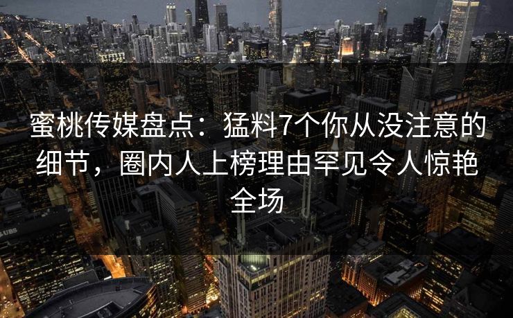 蜜桃传媒盘点：猛料7个你从没注意的细节，圈内人上榜理由罕见令人惊艳全场