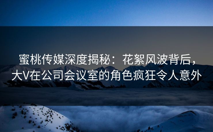 蜜桃传媒深度揭秘：花絮风波背后，大V在公司会议室的角色疯狂令人意外
