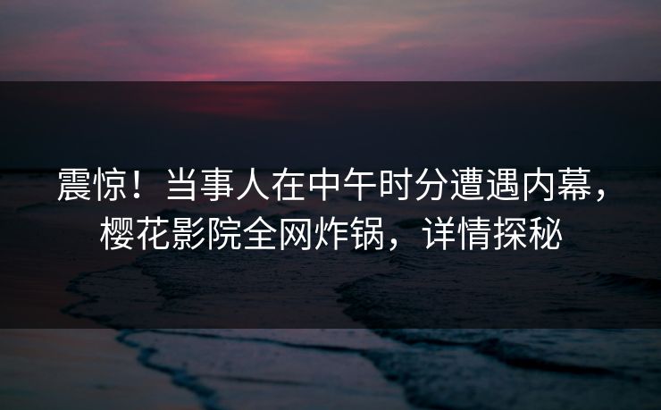 震惊!当事人在中午时分遭遇内幕,樱花影院全网炸锅,详情探秘 震惊!当事人在中午时分遭遇内幕,樱花影院全网炸锅,详情探秘