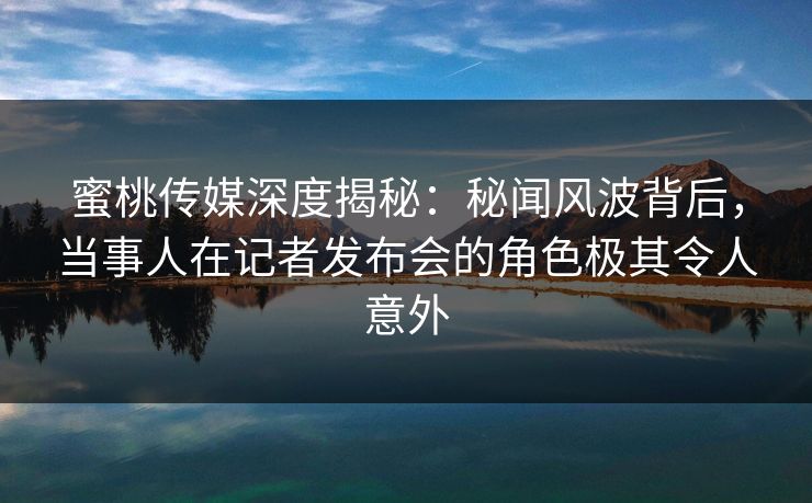 蜜桃传媒深度揭秘：秘闻风波背后，当事人在记者发布会的角色极其令人意外