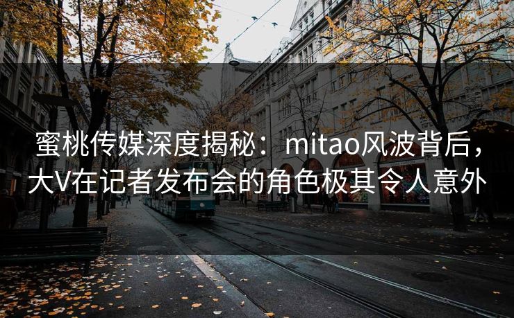 蜜桃传媒深度揭秘：mitao风波背后，大V在记者发布会的角色极其令人意外