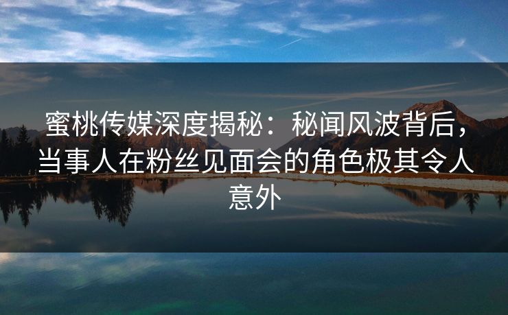 蜜桃传媒深度揭秘：秘闻风波背后，当事人在粉丝见面会的角色极其令人意外