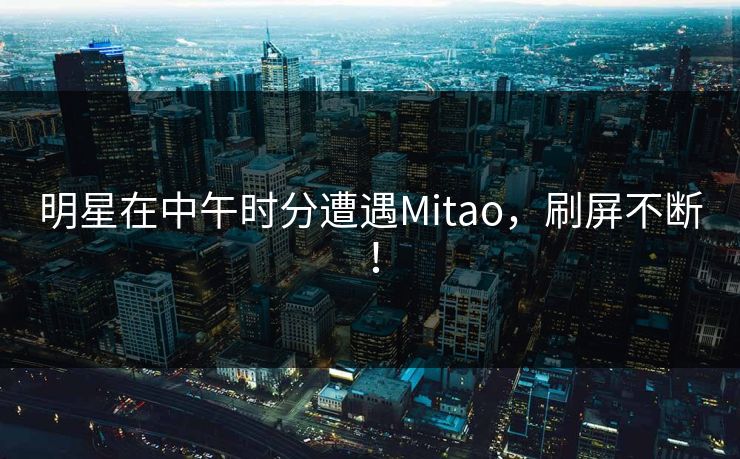 明星在中午时分遭遇Mitao,刷屏不断! 明星在中午时分遭遇Mitao,刷屏不断!