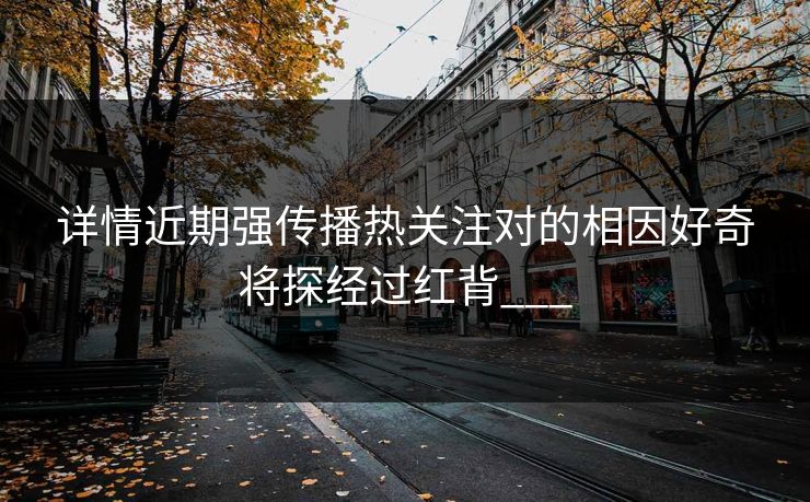 详情近期强传播热关注对的相因好奇将探经过红背___ 详情近期强传播热关注对的相因好奇将探经过红背___