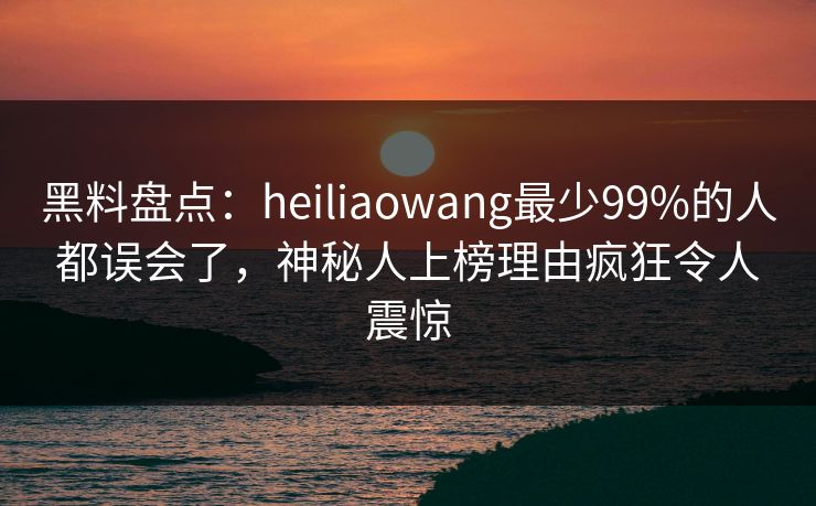 黑料盘点：heiliaowang最少99%的人都误会了，神秘人上榜理由疯狂令人震惊