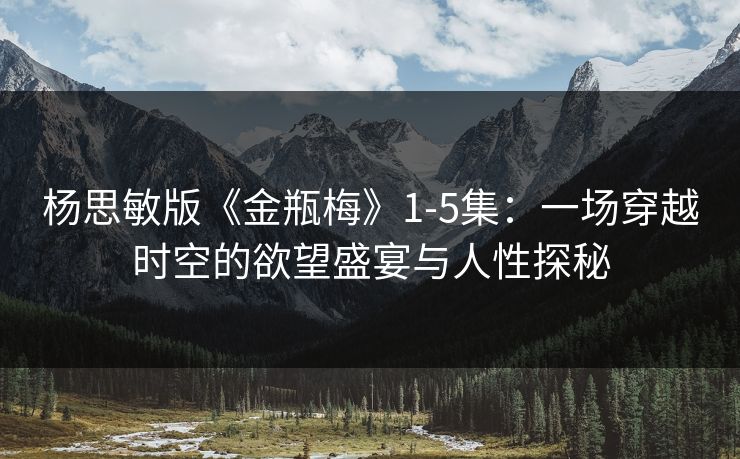 杨思敏版《金瓶梅》1-5集：一场穿越时空的欲望盛宴与人性探秘