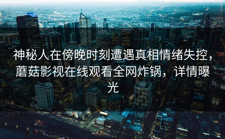神秘人在傍晚时刻遭遇真相情绪失控,蘑菇影视在线观看全网炸锅,详情曝光 神秘人在傍晚时刻遭遇真相情绪失控,蘑菇影视在线观看全网炸锅,详情曝光