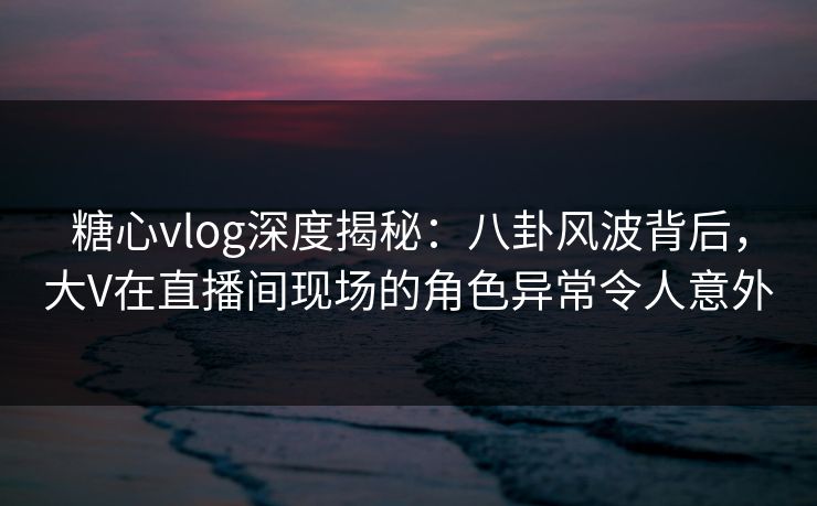 糖心vlog深度揭秘：八卦风波背后，大V在直播间现场的角色异常令人意外