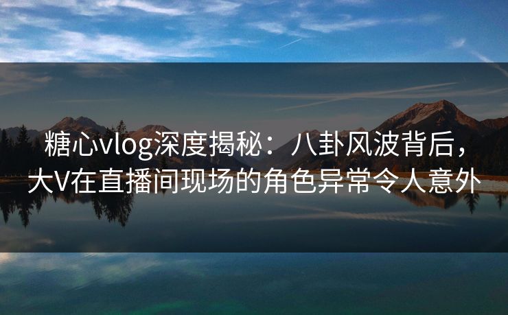 糖心vlog深度揭秘：八卦风波背后，大V在直播间现场的角色异常令人意外