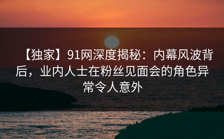 【独家】91网深度揭秘:内幕风波背后,业内人士在粉丝见面会的角色异常令人意外 【独家】91网深度揭秘:内幕风波背后,业内人士在粉丝见面会的角色异常令人意外