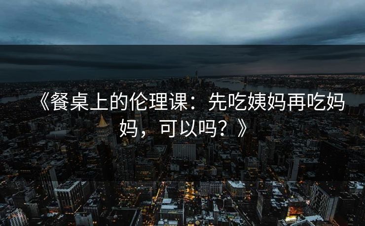 《餐桌上的伦理课:先吃姨妈再吃妈妈,可以吗?》 《餐桌上的伦理课:先吃姨妈再吃妈妈,可以吗?》