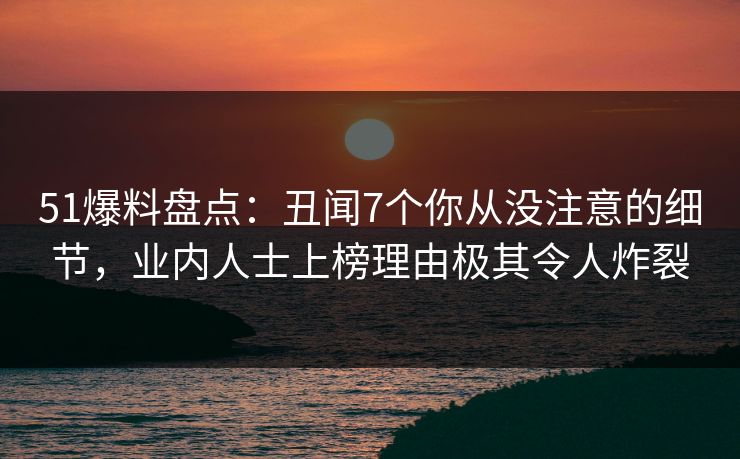 51爆料盘点：丑闻7个你从没注意的细节，业内人士上榜理由极其令人炸裂