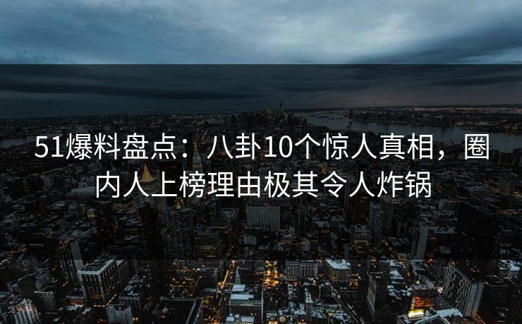 51爆料盘点：八卦10个惊人真相，圈内人上榜理由极其令人炸锅