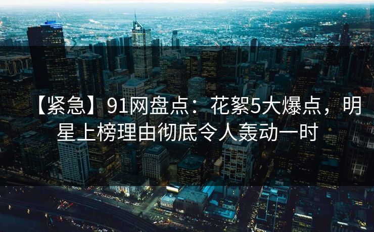 【紧急】91网盘点:花絮5大爆点,明星上榜理由彻底令人轰动一时 【紧急】91网盘点:花絮5大爆点,明星上榜理由彻底令人轰动一时