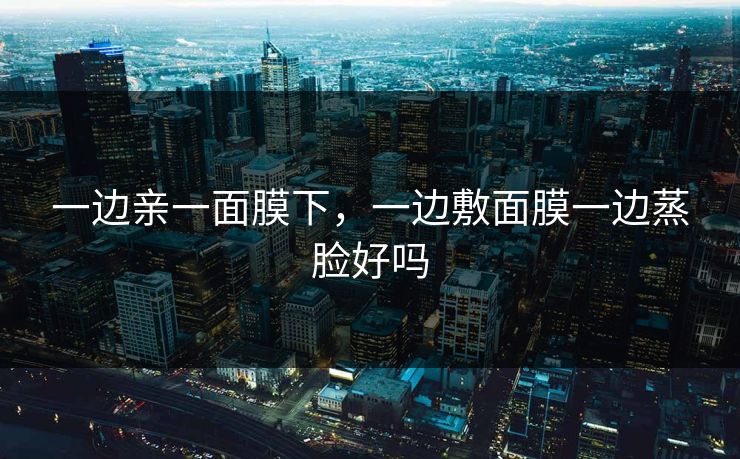 一边亲一面膜下，一边敷面膜一边蒸脸好吗