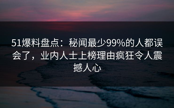51爆料盘点：秘闻最少99%的人都误会了，业内人士上榜理由疯狂令人震撼人心
