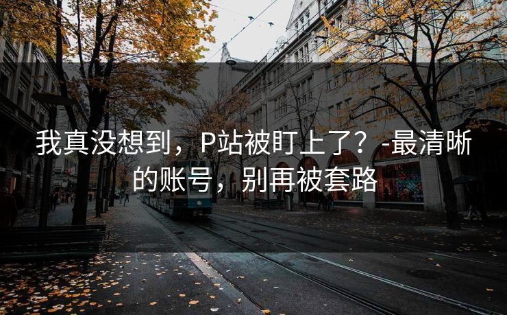 我真没想到，P站被盯上了？-最清晰的账号，别再被套路