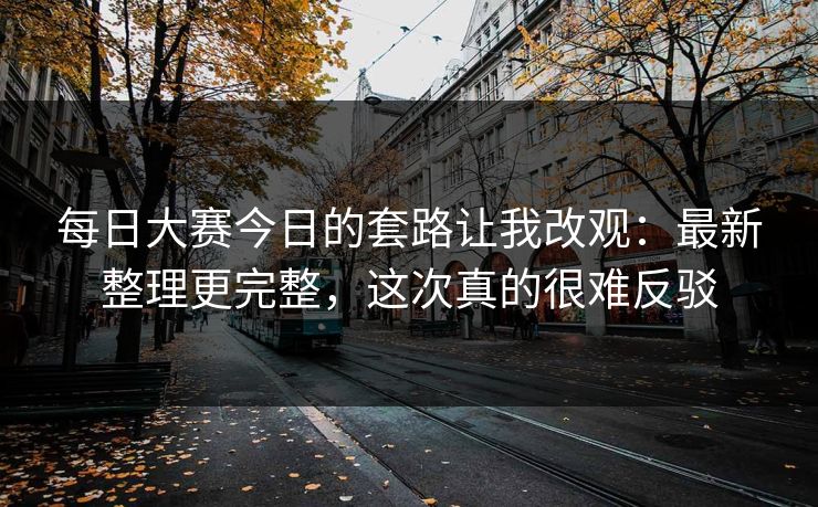 每日大赛今日的套路让我改观：最新整理更完整，这次真的很难反驳