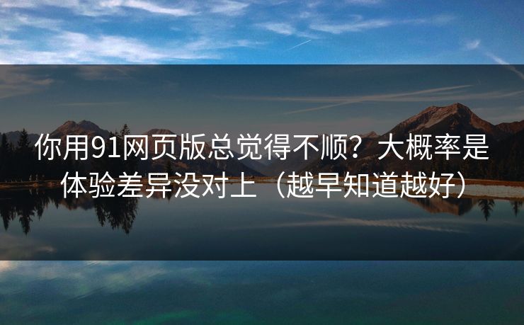 你用91网页版总觉得不顺？大概率是体验差异没对上（越早知道越好）