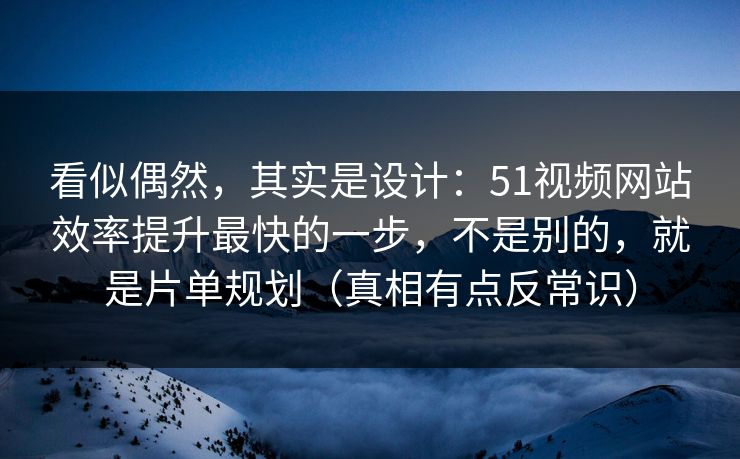 看似偶然，其实是设计：51视频网站效率提升最快的一步，不是别的，就是片单规划（真相有点反常识）
