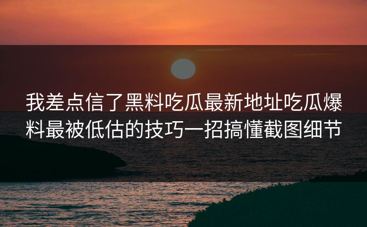 我差点信了黑料吃瓜最新地址吃瓜爆料最被低估的技巧一招搞懂截图细节