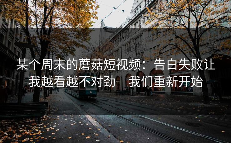 某个周末的蘑菇短视频：告白失败让我越看越不对劲｜我们重新开始