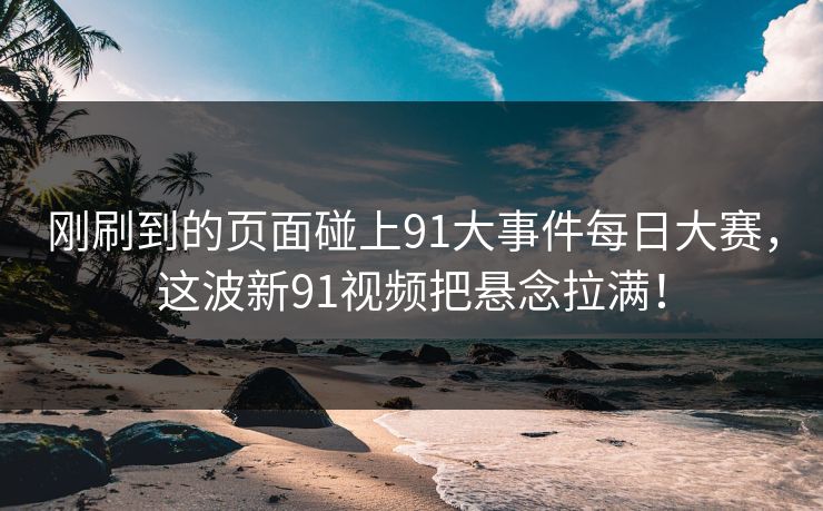 刚刷到的页面碰上91大事件每日大赛，这波新91视频把悬念拉满！