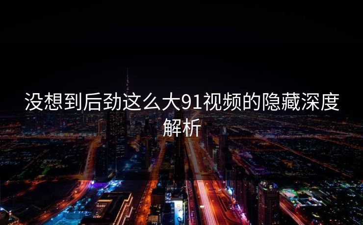 没想到后劲这么大91视频的隐藏深度解析