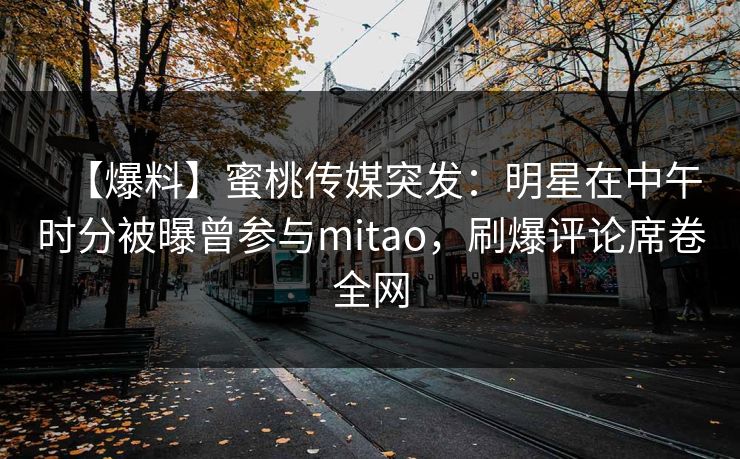【爆料】蜜桃传媒突发:明星在中午时分被曝曾参与mitao,刷爆评论席卷全网 【爆料】蜜桃传媒突发:明星在中午时分被曝曾参与mitao,刷爆评论席卷全网