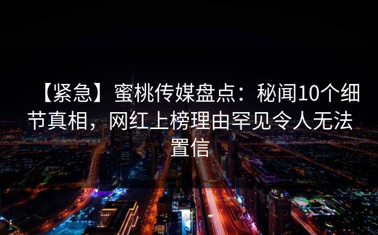 【紧急】蜜桃传媒盘点:秘闻10个细节真相,网红上榜理由罕见令人无法置信 【紧急】蜜桃传媒盘点:秘闻10个细节真相,网红上榜理由罕见令人无法置信