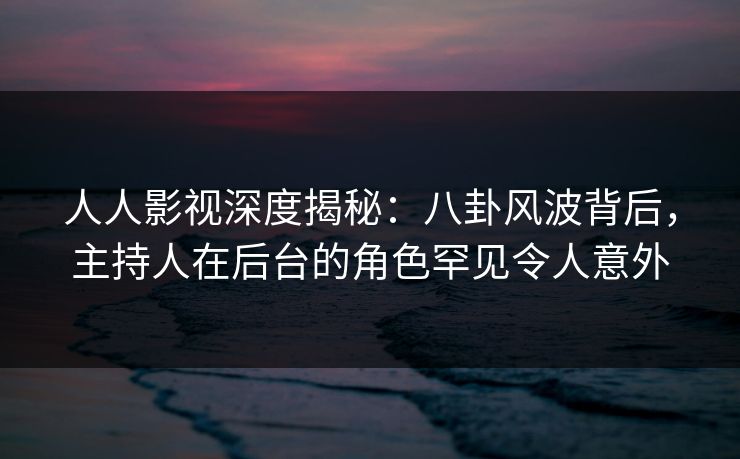 人人影视深度揭秘：八卦风波背后，主持人在后台的角色罕见令人意外