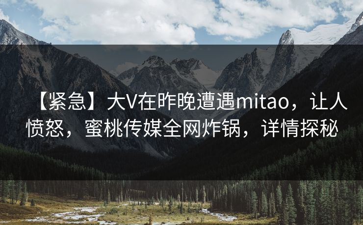 【紧急】大V在昨晚遭遇mitao，让人愤怒，蜜桃传媒全网炸锅，详情探秘