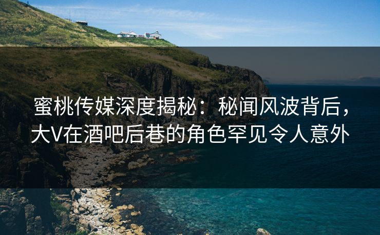 蜜桃传媒深度揭秘：秘闻风波背后，大V在酒吧后巷的角色罕见令人意外