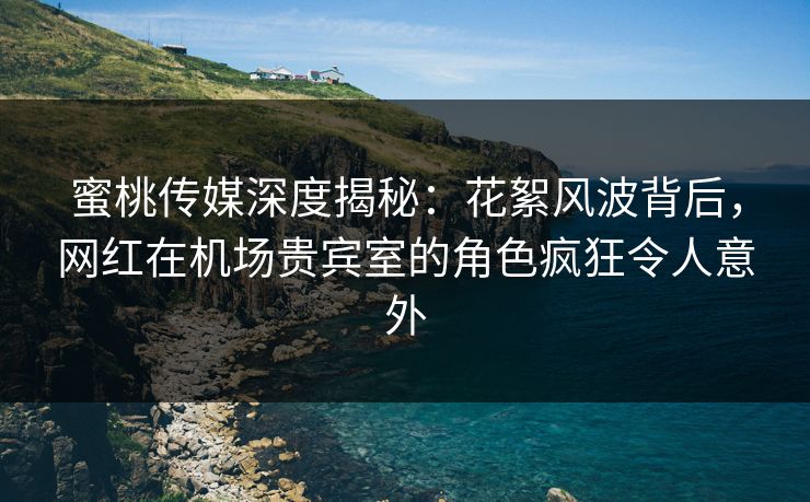蜜桃传媒深度揭秘：花絮风波背后，网红在机场贵宾室的角色疯狂令人意外