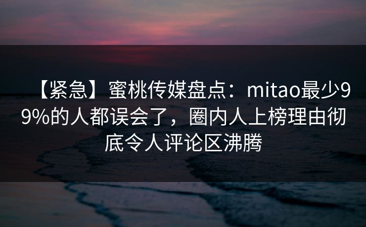 【紧急】蜜桃传媒盘点：mitao最少99%的人都误会了，圈内人上榜理由彻底令人评论区沸腾