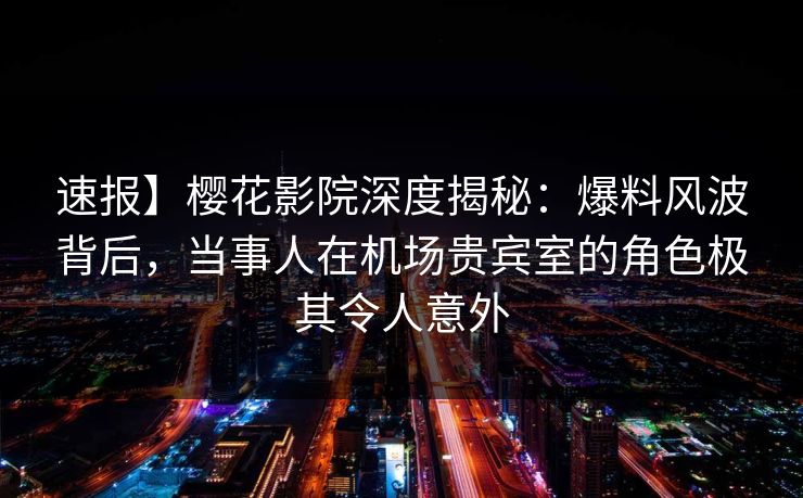 速报】樱花影院深度揭秘：爆料风波背后，当事人在机场贵宾室的角色极其令人意外