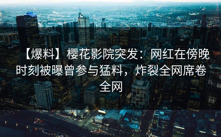 【爆料】樱花影院突发：网红在傍晚时刻被曝曾参与猛料，炸裂全网席卷全网