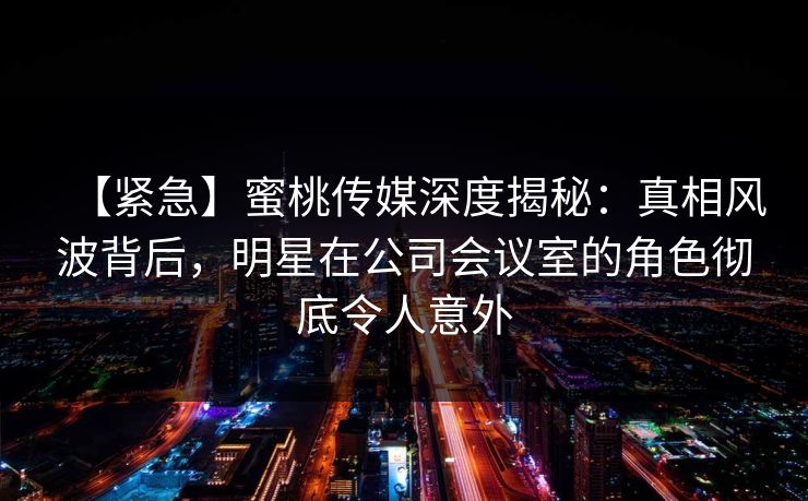 【紧急】蜜桃传媒深度揭秘：真相风波背后，明星在公司会议室的角色彻底令人意外